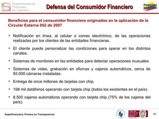 Defensa del Consumidor Financiero
Beneficios para el consumidor financiero originados en la aplicación de la
Circular Externa 052 de 2007

• Notificación en línea, al celular o correo electrónico, de las operaciones
realizadas por los clientes de las entidades financieras.

• El cliente puede personalizar las condiciones para operar en los distintos
canales.

• Sistemas de monitoreo en las entidades para detectar operaciones inusuales.
• Sistemas de video, grabación en oficinas y cajeros automáticos, cerca de
93.000 cámaras instaladas.

• Entrega de once millones de tarjetas con chip.
• 198 mil datáfonos operando con tarjeta chip (todos los existentes en el país).
• 8.500 cajeros automáticos operando con tarjeta chip (75% de los cajeros del
país).
Superfinanciera, Primera en Transparencia

65

 