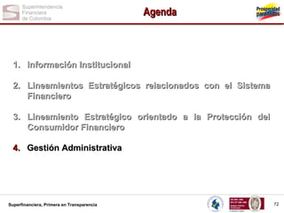 Agenda

1. Información Institucional
2. Lineamientos Estratégicos relacionados con el Sistema
Financiero
3. Lineamiento Estratégico orientado a la Protección del
Consumidor Financiero
4. Gestión Administrativa

Superfinanciera, Primera en Transparencia

72

 