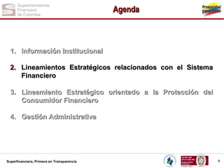 Agenda

1. Información Institucional
2. Lineamientos Estratégicos relacionados con el Sistema
Financiero
3. Lineamiento Estratégico orientado a la Protección del
Consumidor Financiero
4. Gestión Administrativa

Superfinanciera, Primera en Transparencia

8

 