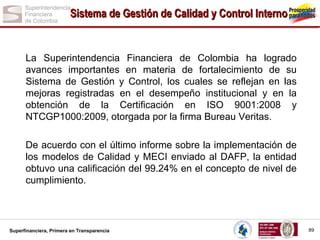 Sistema de Gestión de Calidad y Control Interno

La Superintendencia Financiera de Colombia ha logrado
avances importantes en materia de fortalecimiento de su
Sistema de Gestión y Control, los cuales se reflejan en las
mejoras registradas en el desempeño institucional y en la
obtención de la Certificación en ISO 9001:2008 y
NTCGP1000:2009, otorgada por la firma Bureau Veritas.
De acuerdo con el último informe sobre la implementación de
los modelos de Calidad y MECI enviado al DAFP, la entidad
obtuvo una calificación del 99.24% en el concepto de nivel de
cumplimiento.

Superfinanciera, Primera en Transparencia

89

 