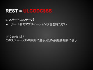 REST = ULCODC$SS
2. ステートレスサーバ
● サーバ側でアプリケーション状態を持たない


※ Cookie は?
このステートレスの原則に逆らうため必要最低限に使う
 