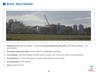  Mandioca (200.000 toneladas - existente) & processamento de milho (300.000 toneladas – em
construção)
 Produção (primeira fase): amido nativo & modificado; glucoses
 Localização: Palmital (estado de São Paulo), próximo ao cinturão de milho no sul do Brasil
 Co-produtos: um dos mercados de ração mais dinâmicos do mundo
 Investimento: €100 milhões
 Início: abril de 2013
20
3 Brasil: Syral Halotek
 