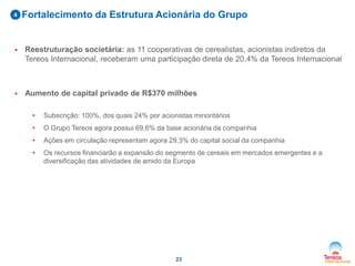 Fortalecimento da Estrutura Acionária do Grupo4
23
 Reestruturação societária: as 11 cooperativas de cerealistas, acionistas indiretos da
Tereos Internacional, receberam uma participação direta de 20,4% da Tereos Internacional
 Aumento de capital privado de R$370 milhões
• Subscrição: 100%, dos quais 24% por acionistas minoritários
• O Grupo Tereos agora possui 69,6% da base acionária da companhia
• Ações em circulação representam agora 29,3% do capital social da companhia
• Os recursos financiarão a expansão do segmento de cereais em mercados emergentes e a
diversificação das atividades de amido da Europa
 