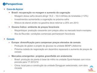  Cana-de-Açúcar
 Brasil: recuperação na moagem e aumento da cogeração
• Moagem dessa safra deverá atingir 18,2 – 18,4 milhões de toneladas (+12%)
• Investimentos aumentarão a cogeração na próxima safra
• Mistura de etanol anidro na gasolina deve retornar a 25% em 2013
 Oceano Índico: ambiente de preços favoráveis
• Moçambique: produção crescente com preços altos no mercado local e europeu
• Ilha da Reunião: condições comerciais permanecem favoráveis
 Cereais
 Europa: diversificação para compensar preços elevados de cereais
• Produção de glúten e projeto de glucose na unidade BENP Lillebonne
• Próxima rodada de negociação em dezembro repassará o aumento de preços de
cereais
 Mercados emergentes: projetos greenfields em andamento
• Brasil: produção da planta à base de milho na unidade Syral-Halotek com início
previsto para 1T 2013/14
• China: local para a construção da unidade Dongguan selecionado, com obra
iniciada
27
Perspectivas4
 