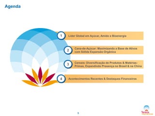3
Agenda
Líder Global em Açúcar, Amido e Bioenergia
Cana-de-Açúcar: Maximizando a Base de Ativos
com Sólida Expansão Orgânica
Acontecimentos Recentes & Destaques Financeiros
Cereais: Diversificação de Produtos & Matérias-
Primas, Expandindo Presença no Brasil & na China
1
4
3
2
 