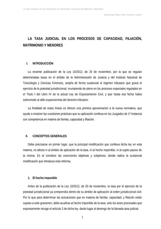 LA TASA JUDICIAL EN LOS PROCESOS DE CAPACIDAD, FILIACIÓN, MATRIMONIO Y MENORES

                                                                                 Miguel Ángel Álvarez Pérez. Secretario Judicial.




        LA TASA JUDICIAL EN LOS PROCESOS DE CAPACIDAD, FILIACIÓN,
MATRIMONIO Y MENORES



   I.      INTRODUCCIÓN

        La reciente publicación de la Ley 10/2012, de 20 de noviembre, por la que se regulan
determinadas tasas en el ámbito de la Administración de Justicia y del Instituto Nacional de
Toxicología y Ciencias Forenses, amplía de forma sustancial el régimen tributario que grava el
ejercicio de la potestad jurisdiccional, irrumpiendo de pleno en los procesos especiales regulados en
el Titulo I del Libro IV de la actual Ley de Enjuiciamiento Civil, y que hasta esa fecha había
sobrevivido al afán expansionista del derecho tributario.

        La finalidad de estas líneas es ofrecer una primera aproximación a la nueva normativa, que
ayude a resolver las cuestiones prácticas que su aplicación conlleva en los Juzgados de 1ª Instancia
con competencia en materia de familia, capacidad y filiación.




  II.      CONCEPTOS GENERALES

        Debe precisarse en primer lugar, que la principal modificación que conlleva dicha ley en esta
materia, no afecta ni al ámbito de aplicación de la tasa, ni al hecho imponible, ni al sujeto pasivo de
la misma. Es al constituir las exenciones objetivas y subjetivas, donde radica la sustancial
modificación que introduce esta reforma.




        1. El hecho imponible

        Antes de la publicación de la Ley 10/2012, de 20 de noviembre, la tasa por el ejercicio de la
potestad jurisdiccional ya comprendía dentro de su ámbito de aplicación al orden jurisdiccional civil.
Por lo que para determinar las actuaciones que en materia de familia, capacidad, y filiación están
sujetas a este gravamen, debe acudirse al hecho imponible de la tasa; solo los actos procesales que
expresamente recoge el artículo 2 de dicha ley, darán lugar al devengo de la llamada tasa judicial.

                                                         1
 
