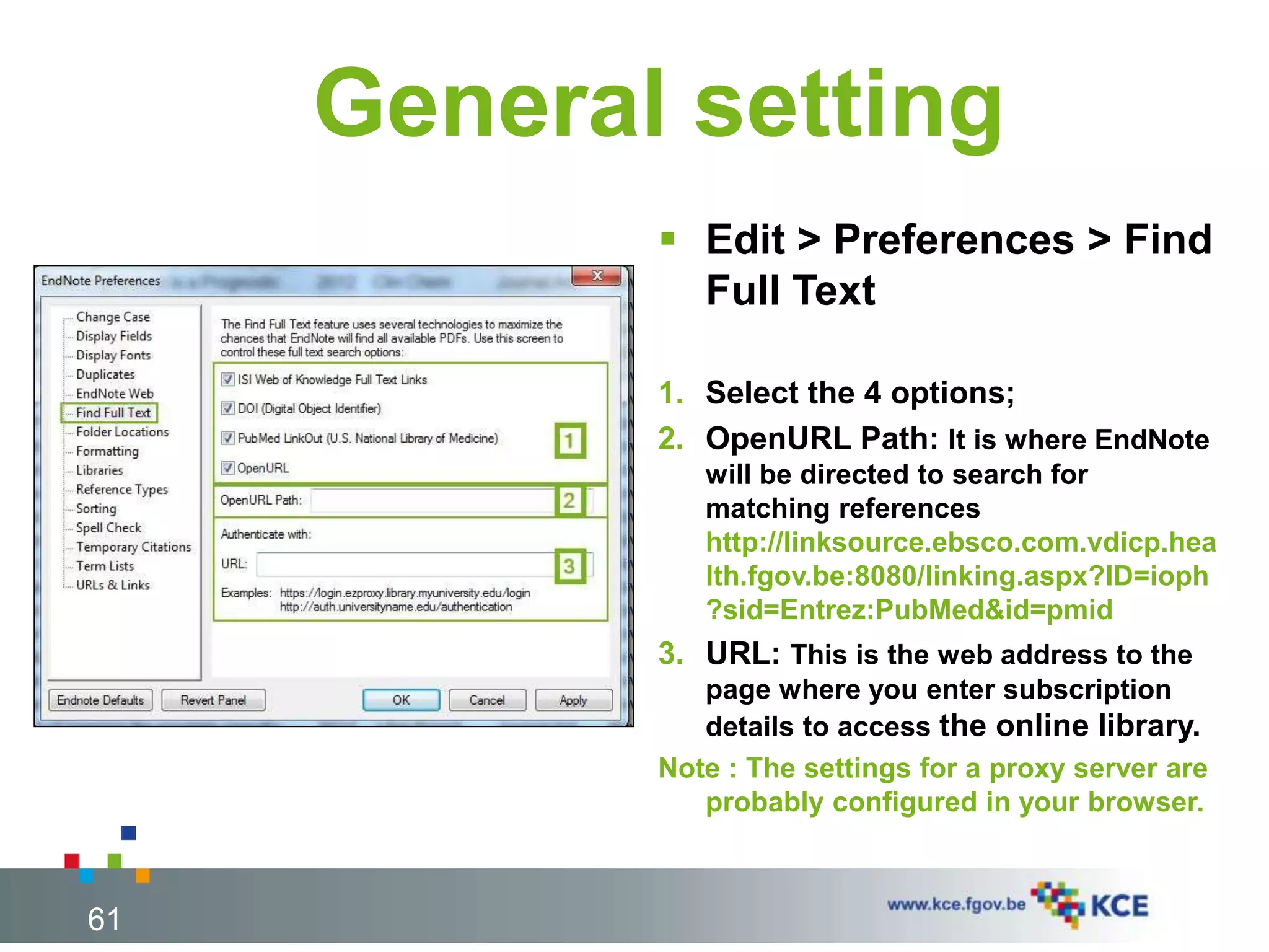General setting
 Edit > Preferences > Find
Full Text
1. Select the 4 options;
2. OpenURL Path: It is where EndNote
will be directed to search for
matching references
http://linksource.ebsco.com.vdicp.hea
lth.fgov.be:8080/linking.aspx?ID=ioph
?sid=Entrez:PubMed&id=pmid
3. URL: This is the web address to the
page where you enter subscription
details to access the online library.
Note : The settings for a proxy server are
probably configured in your browser.
61
 
