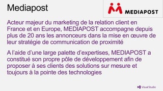 Acteur majeur du marketing de la relation client en
France et en Europe, MEDIAPOST accompagne depuis
plus de 20 ans les annonceurs dans la mise en œuvre de
leur stratégie de communication de proximité
A l’aide d’une large palette d’expertises, MEDIAPOST a
constitué son propre pôle de développement afin de
proposer à ses clients des solutions sur mesure et
toujours à la pointe des technologies
 
