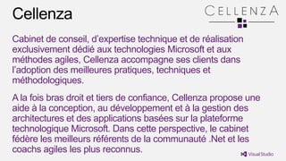 Cabinet de conseil, d’expertise technique et de réalisation
exclusivement dédié aux technologies Microsoft et aux
méthodes agiles, Cellenza accompagne ses clients dans
l’adoption des meilleures pratiques, techniques et
méthodologiques.
A la fois bras droit et tiers de confiance, Cellenza propose une
aide à la conception, au développement et à la gestion des
architectures et des applications basées sur la plateforme
technologique Microsoft. Dans cette perspective, le cabinet
fédère les meilleurs référents de la communauté .Net et les
coachs agiles les plus reconnus.
 