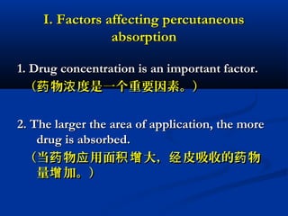 I. Factors affecting percutaneousI. Factors affecting percutaneous
absorptionabsorption
1. Drug concentration is an important factor.1. Drug concentration is an important factor.
（ 物 度是一个重要因素。）药 浓（ 物 度是一个重要因素。）药 浓
2. The larger the area of application, the more2. The larger the area of application, the more
drug is absorbed.drug is absorbed.
（当 物 用面 大， 皮吸收的 物药 应 积增 经 药（当 物 用面 大， 皮吸收的 物药 应 积增 经 药
量 加。）增量 加。）增
 