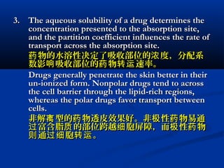 3.3. The aqueous solubility of a drug determines theThe aqueous solubility of a drug determines the
concentration presented to the absorption site,concentration presented to the absorption site,
and the partition coefficient influences the rate ofand the partition coefficient influences the rate of
transport across the absorption site.transport across the absorption site.
物的水溶性决定了吸收部位的 度，分配系药 浓物的水溶性决定了吸收部位的 度，分配系药 浓
数影 吸收部位的 物 速率。响 药 转运数影 吸收部位的 物 速率。响 药 转运
Drugs generally penetrate the skin better in theirDrugs generally penetrate the skin better in their
un-ionized form. Nonpolar drugs tend to acrossun-ionized form. Nonpolar drugs tend to across
the cell barrier through the lipid-rich regions,the cell barrier through the lipid-rich regions,
whereas the polar drugs favor transport betweenwhereas the polar drugs favor transport between
cells.cells.
非解 型的 物透皮效果好。非 性 物易通离 药 极 药非解 型的 物透皮效果好。非 性 物易通离 药 极 药
富含脂 的部位跨越 胞屏障，而 性 物过 质 细 极 药富含脂 的部位跨越 胞屏障，而 性 物过 质 细 极 药
通 胞 。则 过细 转运通 胞 。则 过细 转运
 