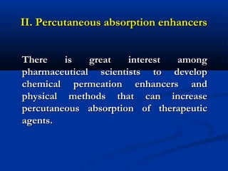 II. Percutaneous absorption enhancersII. Percutaneous absorption enhancers
There is great interest amongThere is great interest among
pharmaceutical scientists to developpharmaceutical scientists to develop
chemical permeation enhancers andchemical permeation enhancers and
physical methods that can increasephysical methods that can increase
percutaneous absorption of therapeuticpercutaneous absorption of therapeutic
agents.agents.
 