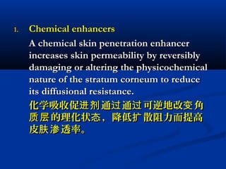 1.1. Chemical enhancersChemical enhancers
A chemical skin penetration enhancerA chemical skin penetration enhancer
increases skin permeability by reversiblyincreases skin permeability by reversibly
damaging or altering the physicochemicaldamaging or altering the physicochemical
nature of the stratum corneum to reducenature of the stratum corneum to reduce
its diffusional resistance.its diffusional resistance.
化学吸收促 通 通 可逆地改 角进剂 过 过 变化学吸收促 通 通 可逆地改 角进剂 过 过 变
的理化状 ，降低 散阻力而提高质层 态 扩的理化状 ，降低 散阻力而提高质层 态 扩
皮 透率。肤渗皮 透率。肤渗
 