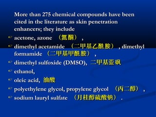 More than 275 chemical compounds have beenMore than 275 chemical compounds have been
cited in the literature as skin penetrationcited in the literature as skin penetration
enhancers; they includeenhancers; they include
 acetone, azoneacetone, azone （ ）氮酮（ ）氮酮 ,,
 dimethyl acetamidedimethyl acetamide （二甲基乙 ）酰胺（二甲基乙 ）酰胺 , dimethyl, dimethyl
formamideformamide （二甲基甲 ）酰胺（二甲基甲 ）酰胺 ,,
 dimethyl sulfoxide (DMSO),dimethyl sulfoxide (DMSO), 二甲基亚砜二甲基亚砜
 ethanol,ethanol,
 oleic acid,oleic acid, 油酸油酸
 polyethylene glycol, propylene glycolpolyethylene glycol, propylene glycol （丙二醇）（丙二醇） ,,
 sodium lauryl sulfatesodium lauryl sulfate （月桂醇硫酸 ）钠（月桂醇硫酸 ）钠 ..
 