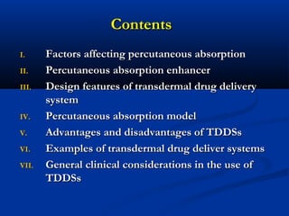 ContentsContents
I.I. Factors affecting percutaneous absorptionFactors affecting percutaneous absorption
II.II. Percutaneous absorption enhancerPercutaneous absorption enhancer
III.III. Design features of transdermal drug deliveryDesign features of transdermal drug delivery
systemsystem
IV.IV. Percutaneous absorption modelPercutaneous absorption model
V.V. Advantages and disadvantages of TDDSsAdvantages and disadvantages of TDDSs
VI.VI. Examples of transdermal drug deliver systemsExamples of transdermal drug deliver systems
VII.VII. General clinical considerations in the use ofGeneral clinical considerations in the use of
TDDSsTDDSs
 