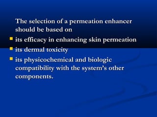 The selection of a permeation enhancerThe selection of a permeation enhancer
should be based onshould be based on
 its efficacy in enhancing skin permeationits efficacy in enhancing skin permeation
 its dermal toxicityits dermal toxicity
 its physicochemical and biologicits physicochemical and biologic
compatibility with the system’s othercompatibility with the system’s other
components.components.
 