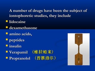 A number of drugs have been the subject ofA number of drugs have been the subject of
iontophoretic studies, they includeiontophoretic studies, they include
 lidocainelidocaine
 dexamethasonedexamethasone
 amino acids,amino acids,
 peptidespeptides
 insulininsulin
 VerapamilVerapamil （ 拉 米）维 帕（ 拉 米）维 帕
 PropranololPropranolol （普 洛 ）萘 尔（普 洛 ）萘 尔
 