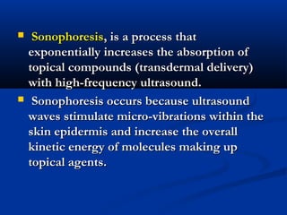  SonophoresisSonophoresis, is a process that, is a process that
exponentially increases the absorption ofexponentially increases the absorption of
topical compounds (transdermal delivery)topical compounds (transdermal delivery)
with high-frequency ultrasound.with high-frequency ultrasound.
 Sonophoresis occurs because ultrasoundSonophoresis occurs because ultrasound
waves stimulate micro-vibrations within thewaves stimulate micro-vibrations within the
skin epidermis and increase the overallskin epidermis and increase the overall
kinetic energy of molecules making upkinetic energy of molecules making up
topical agents.topical agents.
 