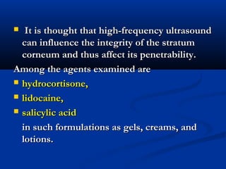  It is thought that high-frequency ultrasoundIt is thought that high-frequency ultrasound
can influence the integrity of the stratumcan influence the integrity of the stratum
corneum and thus affect its penetrability.corneum and thus affect its penetrability.
Among the agents examined areAmong the agents examined are
 hydrocortisone,hydrocortisone,
 lidocaine,lidocaine,
 salicylic acidsalicylic acid
in such formulations as gels, creams, andin such formulations as gels, creams, and
lotions.lotions.
 