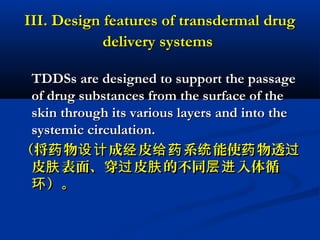 III. Design features of transdermal drugIII. Design features of transdermal drug
delivery systemsdelivery systems
TDDSs are designed to support the passageTDDSs are designed to support the passage
of drug substances from the surface of theof drug substances from the surface of the
skin through its various layers and into theskin through its various layers and into the
systemic circulation.systemic circulation.
（将 物 成 皮 系 能使 物透药 设计 经 给药 统 药 过（将 物 成 皮 系 能使 物透药 设计 经 给药 统 药 过
皮 表面、穿 皮 的不同 入体循肤 过 肤 层进皮 表面、穿 皮 的不同 入体循肤 过 肤 层进
）。环）。环
 