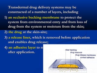 Transdermal drug delivery systems may beTransdermal drug delivery systems may be
constructed of a number of layers, includingconstructed of a number of layers, including
1)1) an occlusive backing membranean occlusive backing membrane to protect theto protect the
system from environmental entry and from loss ofsystem from environmental entry and from loss of
drug from the system or moisture from the skin;drug from the system or moisture from the skin;
2)2) the drugthe drug at the skin-site;at the skin-site;
3)3) a release linera release liner, which is removed before application, which is removed before application
and enables drug release;and enables drug release;
4)4) an adhesive layeran adhesive layer to maintain contact with the skinto maintain contact with the skin
after application.after application.
 