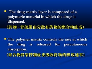  The drug-matrix layer is composed of aThe drug-matrix layer is composed of a
polymeric material in which the drug ispolymeric material in which the drug is
dispersed.dispersed.
（ 物药（ 物药 -- 骨架 由分散有 物的聚合物 成）层 药 组骨架 由分散有 物的聚合物 成）层 药 组
 The polymer matrix controls the rate at whichThe polymer matrix controls the rate at which
the drug is released for percutaneousthe drug is released for percutaneous
absorption.absorption.
（聚合物骨架控制 皮吸收 物的 放速率）经 药 释（聚合物骨架控制 皮吸收 物的 放速率）经 药 释
 