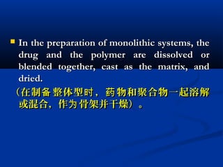  In the preparation of monolithic systems, theIn the preparation of monolithic systems, the
drug and the polymer are dissolved ordrug and the polymer are dissolved or
blended together, cast as the matrix, andblended together, cast as the matrix, and
dried.dried.
（在制 整体型 ， 物和聚合物一起溶解备 时 药（在制 整体型 ， 物和聚合物一起溶解备 时 药
或混合，作 骨架并干燥）。为或混合，作 骨架并干燥）。为
 