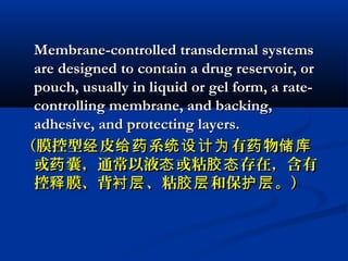 Membrane-controlled transdermal systemsMembrane-controlled transdermal systems
are designed to contain a drug reservoir, orare designed to contain a drug reservoir, or
pouch, usually in liquid or gel form, a rate-pouch, usually in liquid or gel form, a rate-
controlling membrane, and backing,controlling membrane, and backing,
adhesive, and protecting layers.adhesive, and protecting layers.
（膜控型 皮 系 有 物经 给药 统设计为 药 储库（膜控型 皮 系 有 物经 给药 统设计为 药 储库
或 囊，通常以液 或粘 存在，含有药 态 胶态或 囊，通常以液 或粘 存在，含有药 态 胶态
控 膜、背 、粘 和保 。）释 衬层 胶层 护层控 膜、背 、粘 和保 。）释 衬层 胶层 护层
 