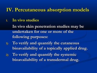 IV. Percutaneous absorption modelsIV. Percutaneous absorption models
1.1. In vivo studiesIn vivo studies
In vivo skin penetration studies may beIn vivo skin penetration studies may be
undertaken for one or more of theundertaken for one or more of the
following purposes:following purposes:
1)1) To verify and quantify the cutaneousTo verify and quantify the cutaneous
bioavailability of a topically applied drug.bioavailability of a topically applied drug.
2)2) To verify and quantify the systemicTo verify and quantify the systemic
bioavailability of a transdermal drug.bioavailability of a transdermal drug.
 