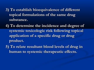 3) To establish bioequivalence of different3) To establish bioequivalence of different
topical formulations of the same drugtopical formulations of the same drug
substance.substance.
4) To determine the incidence and degree of4) To determine the incidence and degree of
systemic toxicologic risk following topicalsystemic toxicologic risk following topical
application of a specific drug or drugapplication of a specific drug or drug
product.product.
5) To relate resultant blood levels of drug in5) To relate resultant blood levels of drug in
human to systemic therapeutic effects.human to systemic therapeutic effects.
 