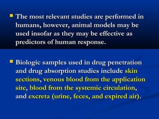  The most relevant studies are performed inThe most relevant studies are performed in
humans, however, animal models may behumans, however, animal models may be
used insofar as they may be effective asused insofar as they may be effective as
predictors of human response.predictors of human response.
 Biologic samples used in drug penetrationBiologic samples used in drug penetration
and drug absorption studies includeand drug absorption studies include skinskin
sectionssections,, venous blood from the applicationvenous blood from the application
sitesite,, blood from the systemic circulationblood from the systemic circulation,,
andand excreta (urine, feces, and expired air)excreta (urine, feces, and expired air)..
 