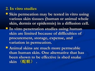 2. In vitro studies2. In vitro studies
 Skin permeation may be tested in vitro usingSkin permeation may be tested in vitro using
various skin tissues (human or animal wholevarious skin tissues (human or animal whole
skin, dermis or epidermis) in a diffusion cell.skin, dermis or epidermis) in a diffusion cell.
 In vitro penetration studies using humanIn vitro penetration studies using human
skin are limited because of difficulties ofskin are limited because of difficulties of
procurement, storage, expense, andprocurement, storage, expense, and
variation in permeation.variation in permeation.
 Animal skins are much more permeableAnimal skins are much more permeable
than human skin. One alternative that hasthan human skin. One alternative that has
been shown to be effective is shed snakebeen shown to be effective is shed snake
skinskin （蛇 ）蜕（蛇 ）蜕 ..
 