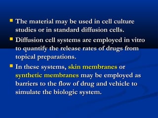  The material may be used in cell cultureThe material may be used in cell culture
studies or in standard diffusion cells.studies or in standard diffusion cells.
 Diffusion cell systems are employed in vitroDiffusion cell systems are employed in vitro
to quantify the release rates of drugs fromto quantify the release rates of drugs from
topical preparations.topical preparations.
 In these systems,In these systems, skin membranesskin membranes oror
synthetic membranessynthetic membranes may be employed asmay be employed as
barriers to the flow of drug and vehicle tobarriers to the flow of drug and vehicle to
simulate the biologic system.simulate the biologic system.
 