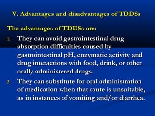 V. Advantages and disadvantages of TDDSsV. Advantages and disadvantages of TDDSs
The advantages of TDDSs are:The advantages of TDDSs are:
1.1. They can avoid gastrointestinal drugThey can avoid gastrointestinal drug
absorption difficulties caused byabsorption difficulties caused by
gastrointestinal pH, enzymatic activity andgastrointestinal pH, enzymatic activity and
drug interactions with food, drink, or otherdrug interactions with food, drink, or other
orally administered drugs.orally administered drugs.
2.2. They can substitute for oral administrationThey can substitute for oral administration
of medication when that route is unsuitable,of medication when that route is unsuitable,
as in instances of vomiting and/or diarrhea.as in instances of vomiting and/or diarrhea.
 
