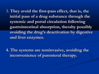3.3. They avoid the first-pass effect, that is, theThey avoid the first-pass effect, that is, the
initial pass of a drug substance through theinitial pass of a drug substance through the
systemic and portal circulation followingsystemic and portal circulation following
gastrointestinal absorption, theraby possiblygastrointestinal absorption, theraby possibly
avoiding the drug’s deactivation by digestiveavoiding the drug’s deactivation by digestive
and liver enzymes.and liver enzymes.
4. The systems are noninvasive, avoiding the4. The systems are noninvasive, avoiding the
inconvenience of parenteral therapy.inconvenience of parenteral therapy.
 