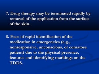 7. Drug therapy may be terminated rapidly by7. Drug therapy may be terminated rapidly by
removal of the application from the surfaceremoval of the application from the surface
of the skin.of the skin.
8. Ease of rapid identification of the8. Ease of rapid identification of the
medication in emergencies (e.g.,medication in emergencies (e.g.,
nonresponsive, unconscious, or comatosenonresponsive, unconscious, or comatose
patient) due to the physical presence,patient) due to the physical presence,
features and identifying-markings on thefeatures and identifying-markings on the
TDDS.TDDS.
 