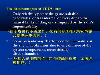 The disadvantages of TDDSs are:The disadvantages of TDDSs are:
1.1. Only relatively potent drugs are suitableOnly relatively potent drugs are suitable
candidates for transdermal delivery due to thecandidates for transdermal delivery due to the
natural limits of drug entry imposed by the skin’snatural limits of drug entry imposed by the skin’s
impermeability.impermeability.
（由于皮 的不透 性， 有部分活性大的 物肤 过 仅 药 适（由于皮 的不透 性， 有部分活性大的 物肤 过 仅 药 适
合制成 皮 。）经 给药合制成 皮 。）经 给药
2.2. Some patients may develop contact dermatitis atSome patients may develop contact dermatitis at
the site of application due to one or more of thethe site of application due to one or more of the
system components, necessitatingsystem components, necessitating
discontinuation.discontinuation.
（一些病人在用 部位可 生接触性皮炎，无法药 产 继（一些病人在用 部位可 生接触性皮炎，无法药 产 继
用 。）续 药用 。）续 药
 