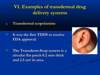 VI. Examples of transdermal drugVI. Examples of transdermal drug
delivery systemsdelivery systems
1.1. Transdermal scopolamineTransdermal scopolamine
 It was the first TDDS to receiveIt was the first TDDS to receive
FDA approval.FDA approval.
 The Transderm-Scop system is aThe Transderm-Scop system is a
circular flat patch 0.2 mm thickcircular flat patch 0.2 mm thick
and 2.5 cmand 2.5 cm22
in area.in area.
 