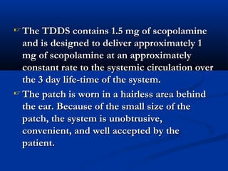  The TDDS contains 1.5 mg of scopolamineThe TDDS contains 1.5 mg of scopolamine
and is designed to deliver approximately 1and is designed to deliver approximately 1
mg of scopolamine at an approximatelymg of scopolamine at an approximately
constant rate to the systemic circulation overconstant rate to the systemic circulation over
the 3 day life-time of the system.the 3 day life-time of the system.
 The patch is worn in a hairless area behindThe patch is worn in a hairless area behind
the ear. Because of the small size of thethe ear. Because of the small size of the
patch, the system is unobtrusive,patch, the system is unobtrusive,
convenient, and well accepted by theconvenient, and well accepted by the
patient.patient.
 