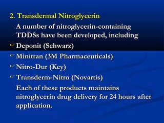2. Transdermal Nitroglycerin2. Transdermal Nitroglycerin
A number of nitroglycerin-containingA number of nitroglycerin-containing
TDDSs have been developed, includingTDDSs have been developed, including
 Deponit (Schwarz)Deponit (Schwarz)
 Minitran (3M Pharmaceuticals)Minitran (3M Pharmaceuticals)
 Nitro-Dur (Key)Nitro-Dur (Key)
 Transderm-Nitro (Novartis)Transderm-Nitro (Novartis)
Each of these products maintainsEach of these products maintains
nitroglycerin drug delivery for 24 hours afternitroglycerin drug delivery for 24 hours after
application.application.
 