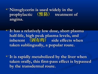  Nitroglycerin is used widely in theNitroglycerin is used widely in the
prophylacticprophylactic （ 防）预（ 防）预 treatment oftreatment of
angina.angina.
 It has a relatively low dose, short plasmaIt has a relatively low dose, short plasma
half-life, high peak plasma levels, andhalf-life, high peak plasma levels, and
inherentinherent （固有的）（固有的） side effects whenside effects when
taken sublingually, a popular route.taken sublingually, a popular route.
 It is rapidly metabolized by the liver whenIt is rapidly metabolized by the liver when
taken orally, this first-pass effect is bypassedtaken orally, this first-pass effect is bypassed
by the transdermal route.by the transdermal route.
 