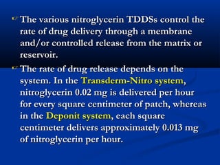  The various nitroglycerin TDDSs control theThe various nitroglycerin TDDSs control the
rate of drug delivery through a membranerate of drug delivery through a membrane
and/or controlled release from the matrix orand/or controlled release from the matrix or
reservoir.reservoir.
 The rate of drug release depends on theThe rate of drug release depends on the
system. In thesystem. In the Transderm-Nitro systemTransderm-Nitro system,,
nitroglycerin 0.02 mg is delivered per hournitroglycerin 0.02 mg is delivered per hour
for every square centimeter of patch, whereasfor every square centimeter of patch, whereas
in thein the Deponit systemDeponit system, each square, each square
centimeter delivers approximately 0.013 mgcentimeter delivers approximately 0.013 mg
of nitroglycerin per hour.of nitroglycerin per hour.
 