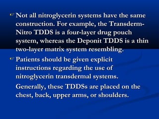  Not all nitroglycerin systems have the sameNot all nitroglycerin systems have the same
construction. For example, the Transderm-construction. For example, the Transderm-
Nitro TDDS is a four-layer drug pouchNitro TDDS is a four-layer drug pouch
system, whereas the Deponit TDDS is a thinsystem, whereas the Deponit TDDS is a thin
two-layer matrix system resembling.two-layer matrix system resembling.
 Patients should be given explicitPatients should be given explicit
instructions regarding the use ofinstructions regarding the use of
nitroglycerin transdermal systems.nitroglycerin transdermal systems.
Generally, these TDDSs are placed on theGenerally, these TDDSs are placed on the
chest, back, upper arms, or shoulders.chest, back, upper arms, or shoulders.
 
