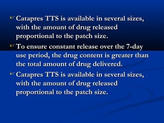  Catapres TTS is available in several sizes,Catapres TTS is available in several sizes,
with the amount of drug releasedwith the amount of drug released
proportional to the patch size.proportional to the patch size.
 To ensure constant release over the 7-dayTo ensure constant release over the 7-day
use period, the drug content is greater thanuse period, the drug content is greater than
the total amount of drug delivered.the total amount of drug delivered.
 Catapres TTS is available in several sizes,Catapres TTS is available in several sizes,
with the amount of drug releasedwith the amount of drug released
proportional to the patch size.proportional to the patch size.
 