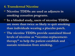 4. Transdermal Nicotine4. Transdermal Nicotine
 Nicotine TDDSs are used as adjuncts inNicotine TDDSs are used as adjuncts in
smoking cessation programs.smoking cessation programs.
 In a blinded study, users of nicotine TDDSsIn a blinded study, users of nicotine TDDSs
are more than twice as likely to quit smokingare more than twice as likely to quit smoking
than individuals wearing a placebo patch.than individuals wearing a placebo patch.
 The nicotine TDDSs provide sustained bloodThe nicotine TDDSs provide sustained blood
levels of nicotine as “nicotine-replacement-levels of nicotine as “nicotine-replacement-
therapy” to help the patient establish andtherapy” to help the patient establish and
sustain remission from smoking.sustain remission from smoking.
 