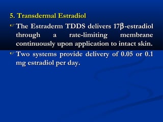 5. Transdermal Estradiol5. Transdermal Estradiol
 The Estraderm TDDS delivers 17The Estraderm TDDS delivers 17ββ-estradiol-estradiol
through a rate-limiting membranethrough a rate-limiting membrane
continuously upon application to intact skin.continuously upon application to intact skin.
 Two systems provide delivery of 0.05 or 0.1Two systems provide delivery of 0.05 or 0.1
mg estradiol per day.mg estradiol per day.
 