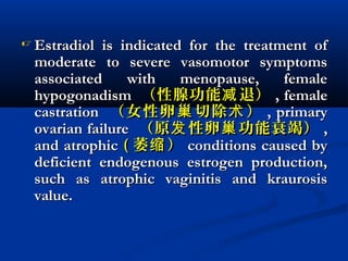  Estradiol is indicated for the treatment ofEstradiol is indicated for the treatment of
moderate to severe vasomotor symptomsmoderate to severe vasomotor symptoms
associated with menopause, femaleassociated with menopause, female
hypogonadismhypogonadism （性腺功能 退）减（性腺功能 退）减 , female, female
castrationcastration （女性卵 切除 ）巢 术（女性卵 切除 ）巢 术 , primary, primary
ovarian failureovarian failure （原 性卵 功能衰竭）发 巢（原 性卵 功能衰竭）发 巢 ,,
and atrophicand atrophic (( 萎 ）缩萎 ）缩 conditions caused byconditions caused by
deficient endogenous estrogen production,deficient endogenous estrogen production,
such as atrophic vaginitis and kraurosissuch as atrophic vaginitis and kraurosis
value.value.
 