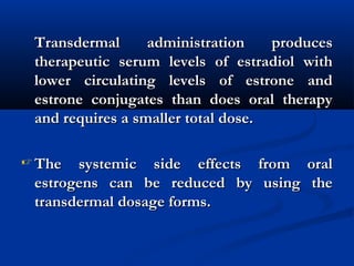Transdermal administration producesTransdermal administration produces
therapeutic serum levels of estradiol withtherapeutic serum levels of estradiol with
lower circulating levels of estrone andlower circulating levels of estrone and
estrone conjugates than does oral therapyestrone conjugates than does oral therapy
and requires a smaller total dose.and requires a smaller total dose.
 The systemic side effects from oralThe systemic side effects from oral
estrogens can be reduced by using theestrogens can be reduced by using the
transdermal dosage forms.transdermal dosage forms.
 