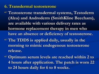 6. Transdermal testosterone6. Transdermal testosterone
 Testosterone transdermal systems, TestodermTestosterone transdermal systems, Testoderm
(Alza) and Androderm (SmithKline Beecham),(Alza) and Androderm (SmithKline Beecham),
are available with various delivery rates asare available with various delivery rates as
hormone replacement therapy in men whohormone replacement therapy in men who
have an absence or deficiency of testosterone.have an absence or deficiency of testosterone.
 The TDDS is applied daily, usually in theThe TDDS is applied daily, usually in the
morning to mimic endogenous testosteronemorning to mimic endogenous testosterone
release.release.
 Optimum serum levels are reached within 2 toOptimum serum levels are reached within 2 to
4 hours after application. The patch is worn 224 hours after application. The patch is worn 22
to 24 hours daily for 6 to 8 weeks.to 24 hours daily for 6 to 8 weeks.
 