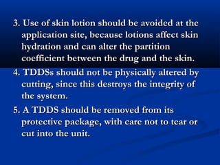 3. Use of skin lotion should be avoided at the3. Use of skin lotion should be avoided at the
application site, because lotions affect skinapplication site, because lotions affect skin
hydration and can alter the partitionhydration and can alter the partition
coefficient between the drug and the skin.coefficient between the drug and the skin.
4. TDDSs should not be physically altered by4. TDDSs should not be physically altered by
cutting, since this destroys the integrity ofcutting, since this destroys the integrity of
the system.the system.
5. A TDDS should be removed from its5. A TDDS should be removed from its
protective package, with care not to tear orprotective package, with care not to tear or
cut into the unit.cut into the unit.
 